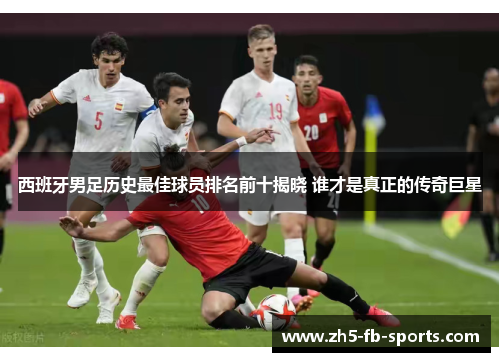 西班牙男足历史最佳球员排名前十揭晓 谁才是真正的传奇巨星 西班牙男足历史最佳球员排名前十揭晓 谁才是真正的传奇巨星