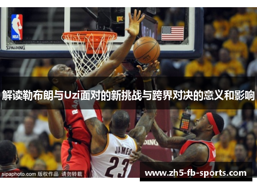 解读勒布朗与Uzi面对的新挑战与跨界对决的意义和影响 解读勒布朗与Uzi面对的新挑战与跨界对决的意义和影响