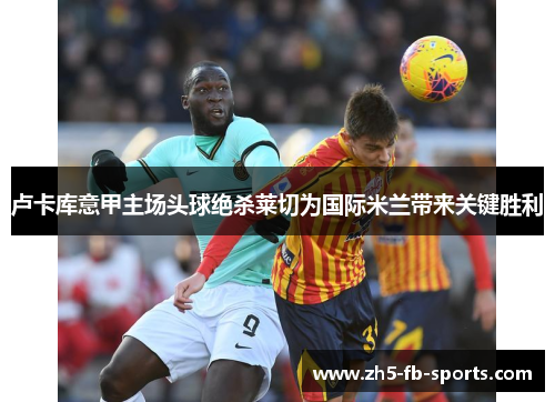 卢卡库意甲主场头球绝杀莱切为国际米兰带来关键胜利 卢卡库意甲主场头球绝杀莱切为国际米兰带来关键胜利