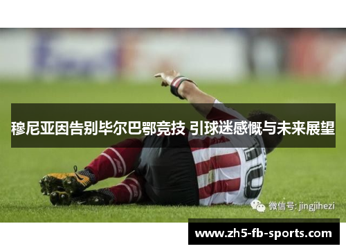 穆尼亚因告别毕尔巴鄂竞技 引球迷感慨与未来展望