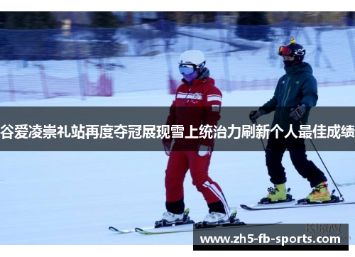 谷爱凌崇礼站再度夺冠展现雪上统治力刷新个人最佳成绩