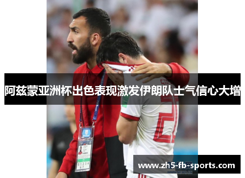 阿兹蒙亚洲杯出色表现激发伊朗队士气信心大增 阿兹蒙亚洲杯出色表现激发伊朗队士气信心大增