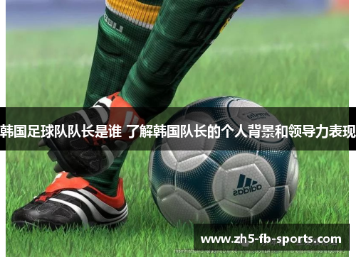 韩国足球队队长是谁 了解韩国队长的个人背景和领导力表现 韩国足球队队长是谁 了解韩国队长的个人背景和领导力表现